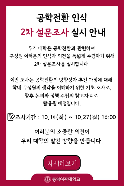 공학전환 인식 2차 설문조사 안내

우리 대학은 공학전환과 관련하여 구성원 여러분의 인식과 의견을 폭넓게 수렴하기 위해 2차 설문조사를 실시합니다.

이번 조사는 공학전환의 방향성과 추진 과정에 대해 학내 구성원의 생각을 이해하기 위한 기초 조사로, 향후 논의와 정책 수립의 참고자료로 활용될 예정입니다.

조사기간: 10/14(화) ~ 10/27(월) 16:00

여러분의 소중한 의견이 우리 대학의 발전 방향을 만듭니다.