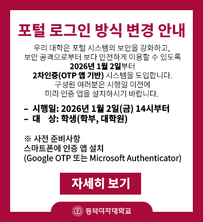 우리 대학은 포털 시스템의 보안을 강화하고,
보안 공격으로부터 보다 안전하게 이용할 수 있도록
2026년 1월 2일부터 2차인증(OTP 앱 기반) 시스템을 도입합니다.
구성원 여러분은 시행일 이전에 미리 인증 앱을 설치하시기 바랍니다.

- 시행일: 2026년 1월 2일(금) 14시부터
- 대상: 학생(학부, 대학원)

* 사전 준비사항 - 스마트폰에 인증 앱 설치 (Google OTP 또는 Microsoft Authenticator)